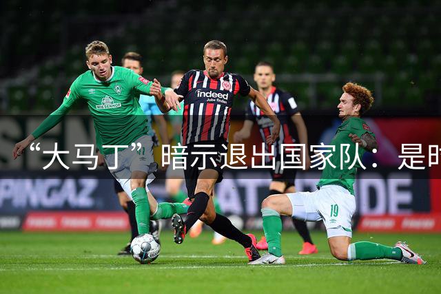 “大马丁”暗示退出国家队：是时候考虑“退位让贤”了吗？
