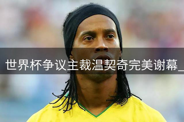 世界杯争议主裁温契奇完美谢幕 决赛25次吹罚阿根廷创纪录