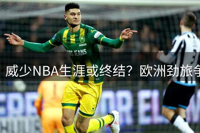 威少NBA生涯或终结？欧洲劲旅争抢 中国球迷力荐CBA