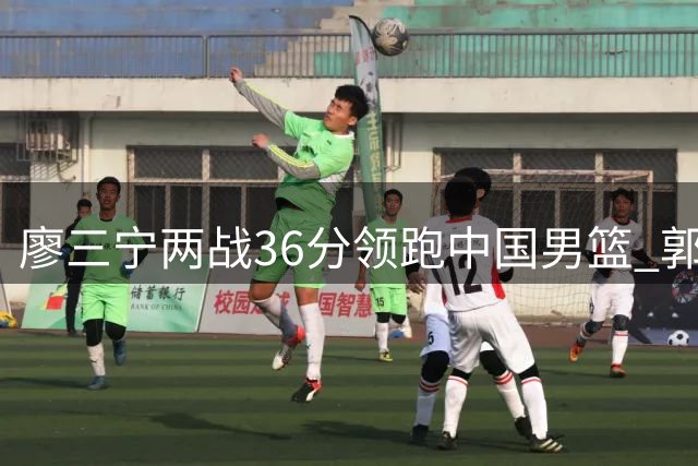 廖三宁两战36分领跑中国男篮 郭士强爱将完成蜕变