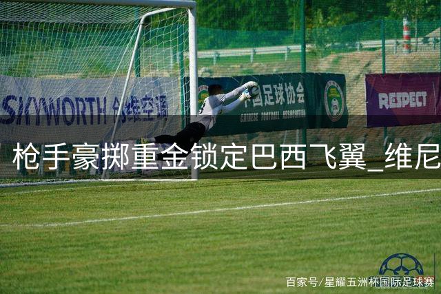 枪手豪掷重金锁定巴西飞翼 维尼修斯或成英超新王炸