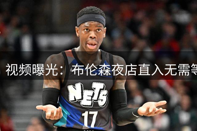 视频曝光：布伦森夜店直入无需等待，篮网波特却被拦门外查名单