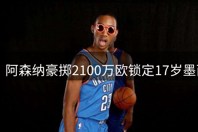 阿森纳豪掷2100万欧锁定17岁墨西哥天才 世界杯新星值这个价吗？